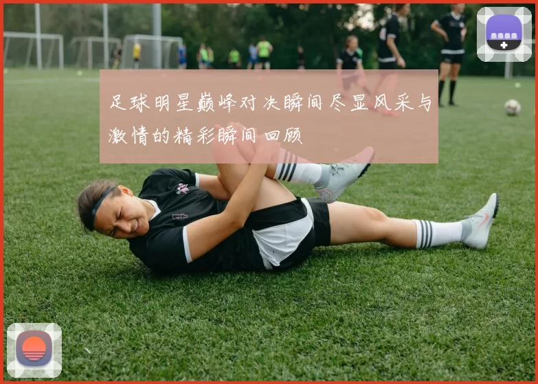 足球明星巅峰对决瞬间尽显风采与激情的精彩瞬间回顾