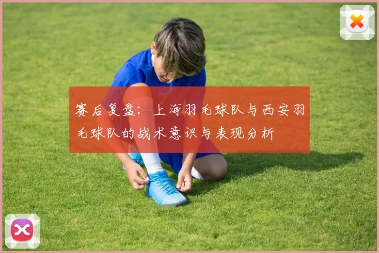 赛后复盘：上海羽毛球队与西安羽毛球队的战术意识与表现分析