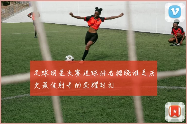 足球明星决赛进球排名揭晓谁是历史最佳射手的荣耀时刻
