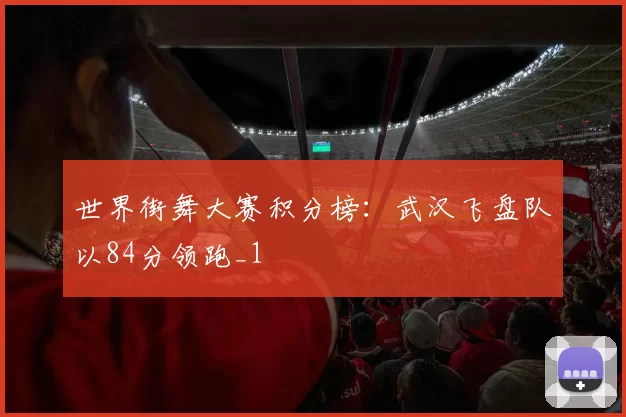 世界街舞大赛积分榜：武汉飞盘队以84分领跑_1