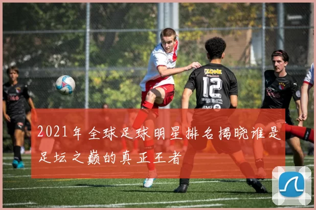 2021年全球足球明星排名揭晓谁是足坛之巅的真正王者