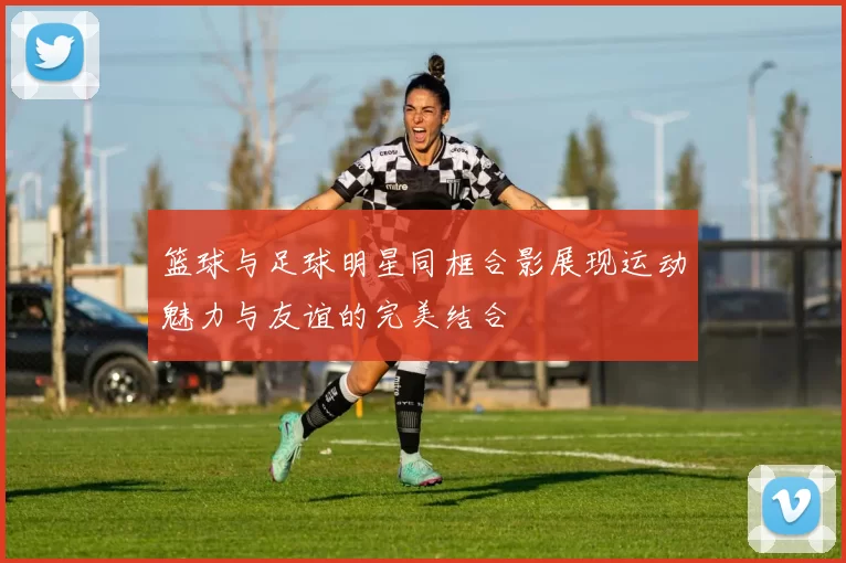 篮球与足球明星同框合影展现运动魅力与友谊的完美结合